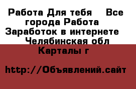 Работа Для тебя  - Все города Работа » Заработок в интернете   . Челябинская обл.,Карталы г.